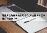 万达再次与区块链公司合作[万达再次与区块链公司合作了吗]