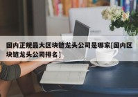 国内正规最大区块链龙头公司是哪家[国内区块链龙头公司排名]